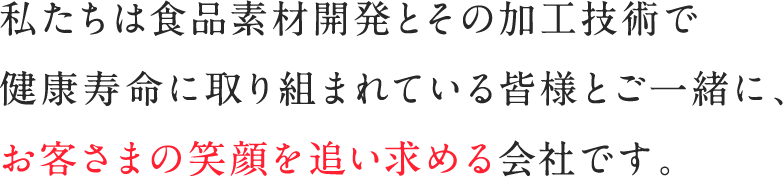 私たちは食品素材開発とその加工技術で健康寿命に取り組まれている皆様とご一緒に、お客さまの笑顔を追い求める会社です。